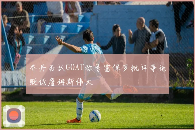 乔丹否认GOAT称号富保罗批评争论贬低詹姆斯伟大