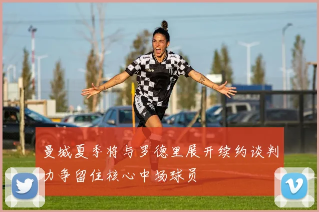 曼城夏季将与罗德里展开续约谈判力争留住核心中场球员