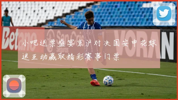 小吧送票盛宴京沪对决国安申花球迷互动赢取精彩赛事门票
