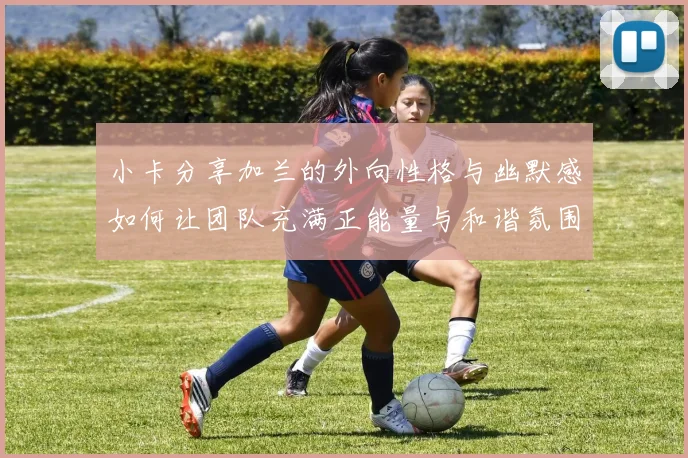 小卡分享加兰的外向性格与幽默感如何让团队充满正能量与和谐氛围