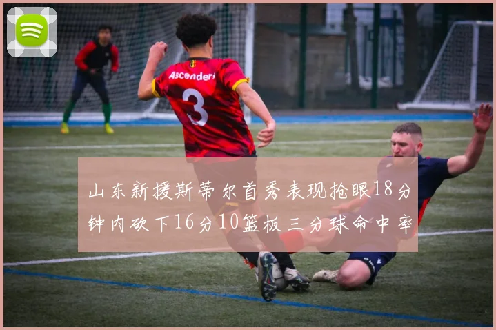 山东新援斯蒂尔首秀表现抢眼18分钟内砍下16分10篮板三分球命中率高达66