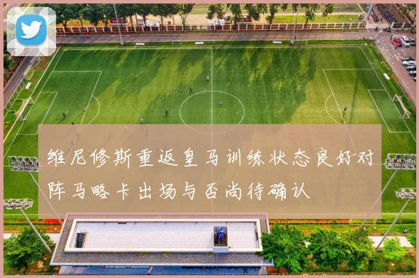 维尼修斯重返皇马训练状态良好对阵马略卡出场与否尚待确认