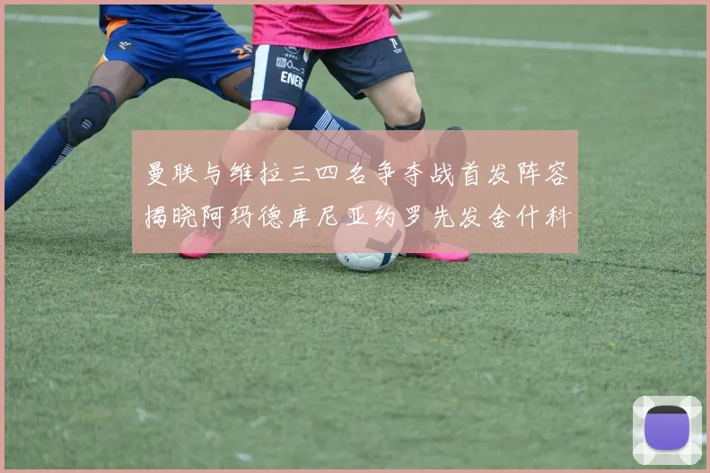曼联与维拉三四名争夺战首发阵容揭晓阿玛德库尼亚约罗先发舍什科替补出战