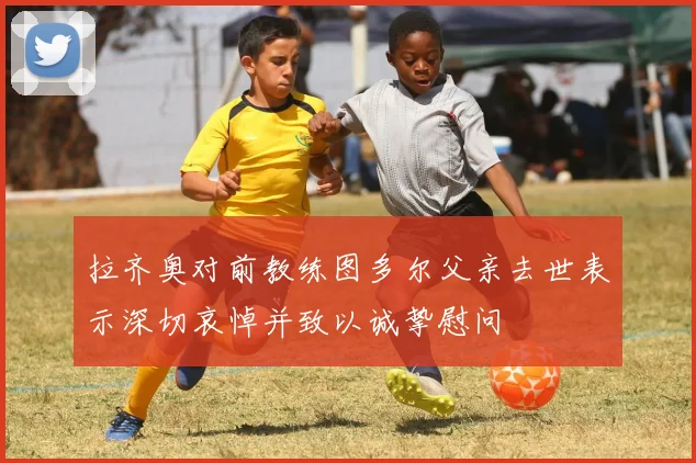 拉齐奥对前教练图多尔父亲去世表示深切哀悼并致以诚挚慰问