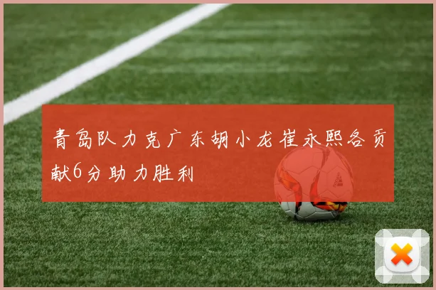 青岛队力克广东胡小龙崔永熙各贡献6分助力胜利