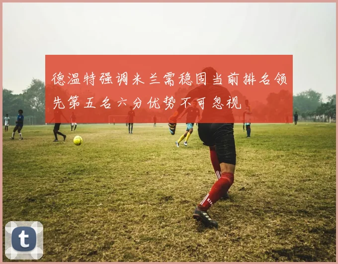 德温特强调米兰需稳固当前排名领先第五名六分优势不可忽视