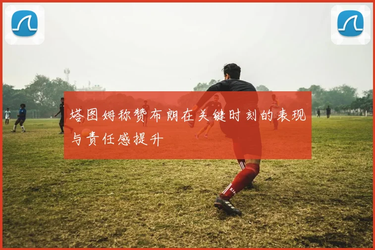 塔图姆称赞布朗在关键时刻的表现与责任感提升