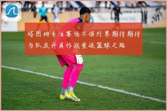 塔图姆专注赛场不惧外界期待期待与队友并肩作战重返篮球之路
