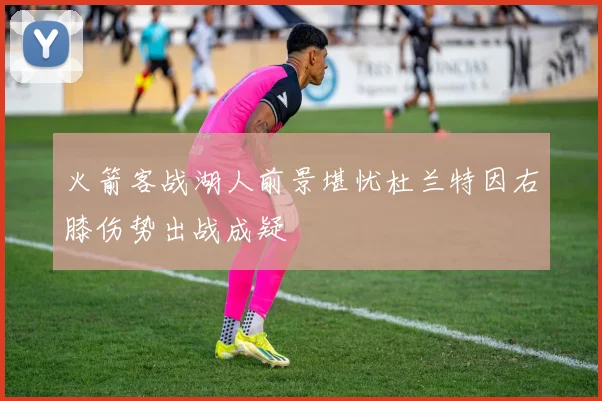 火箭客战湖人前景堪忧杜兰特因右膝伤势出战成疑