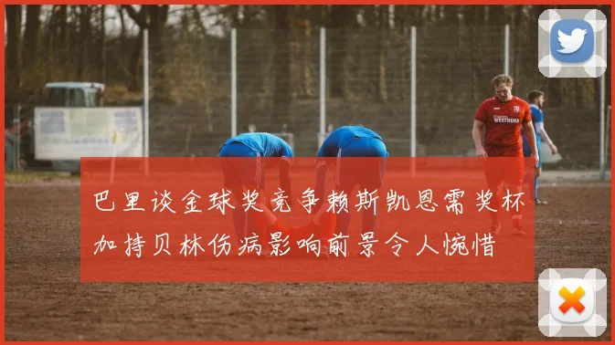 巴里谈金球奖竞争赖斯凯恩需奖杯加持贝林伤病影响前景令人惋惜