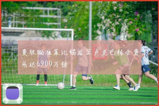 曼联瞄准莱比锡后卫卢克巴转会费或达6900万镑