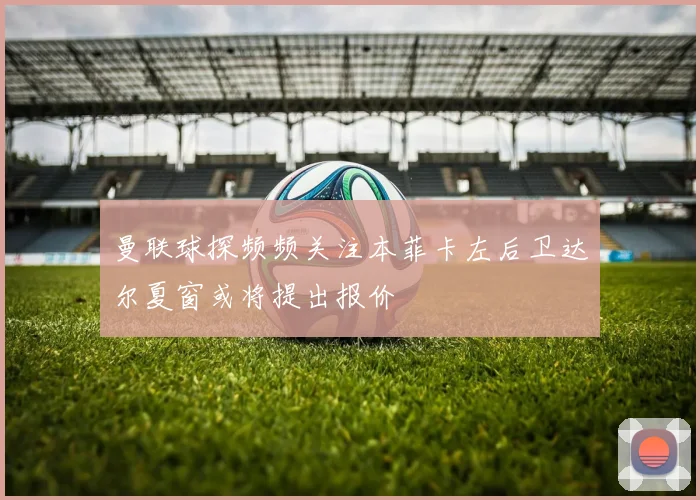 曼联球探频频关注本菲卡左后卫达尔夏窗或将提出报价