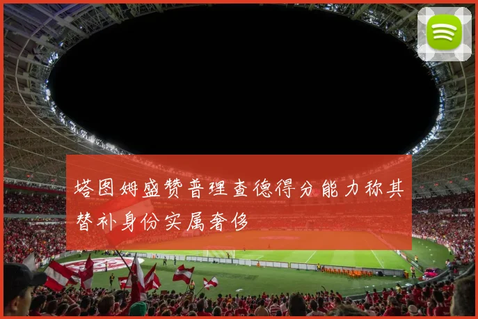 塔图姆盛赞普理查德得分能力称其替补身份实属奢侈