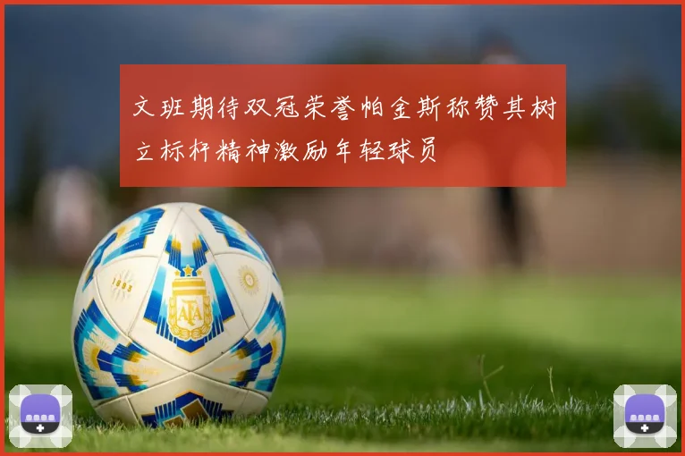 文班期待双冠荣誉帕金斯称赞其树立标杆精神激励年轻球员