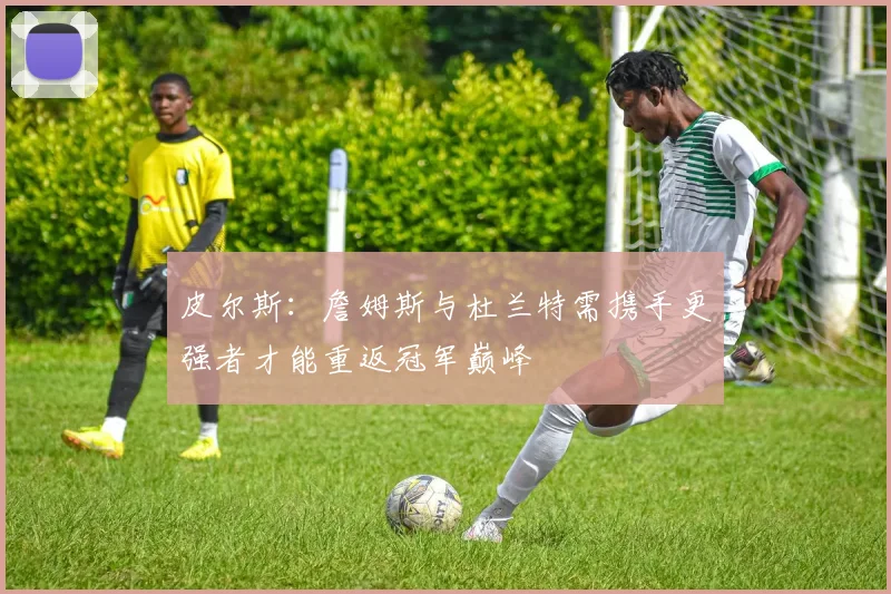 皮尔斯：詹姆斯与杜兰特需携手更强者才能重返冠军巅峰