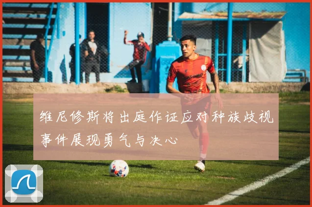 维尼修斯将出庭作证应对种族歧视事件展现勇气与决心