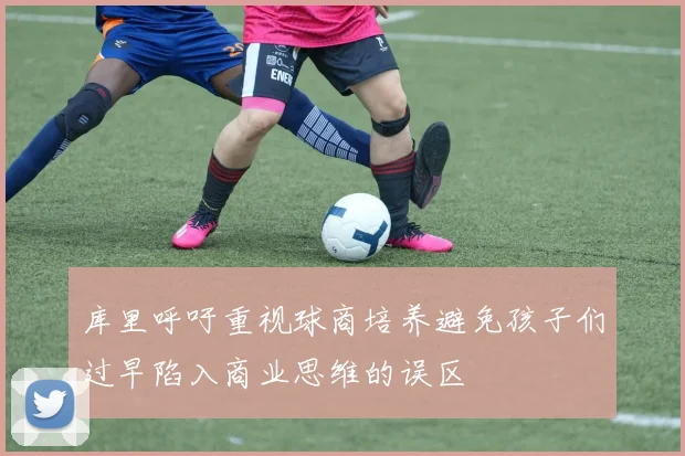 库里呼吁重视球商培养避免孩子们过早陷入商业思维的误区