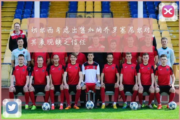 切尔西考虑出售加纳乔罗塞尼尔对其表现缺乏信任
