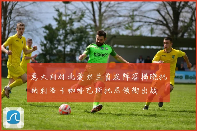 意大利对北爱尔兰首发阵容揭晓托纳利洛卡咖啡巴斯托尼领衔出战