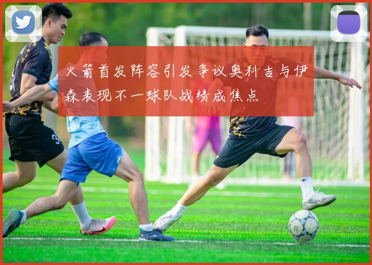 火箭首发阵容引发争议奥科吉与伊森表现不一球队战绩成焦点